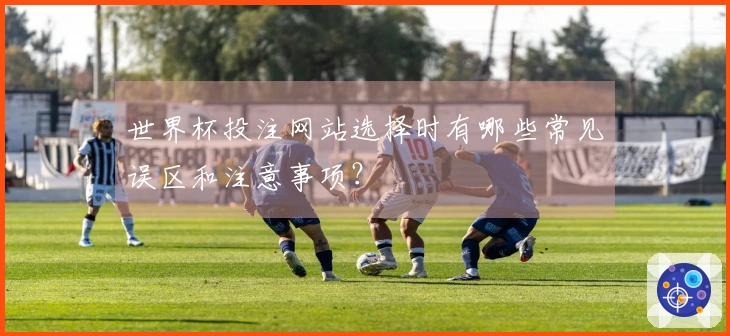 世界杯投注网站选择时有哪些常见误区和注意事项？