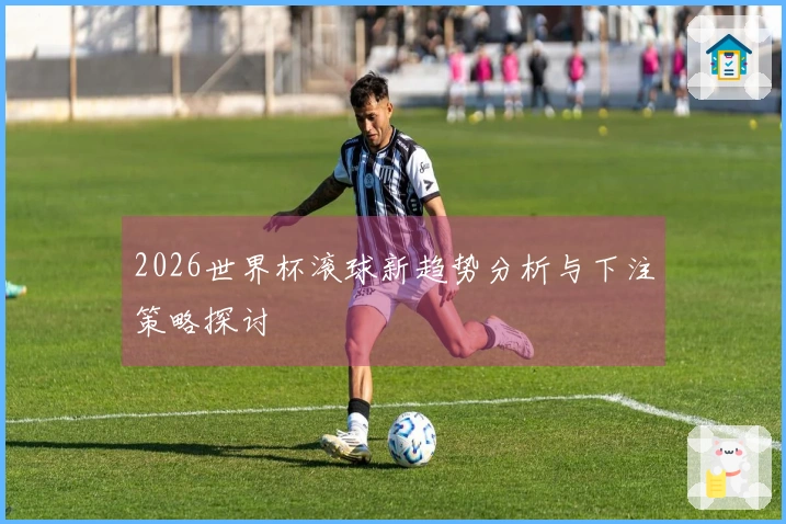 2026世界杯滚球新趋势分析与下注策略探讨