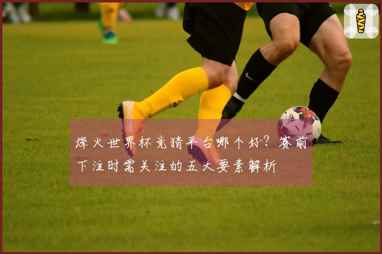 烽火世界杯竞猜平台哪个好？赛前下注时需关注的五大要素解析