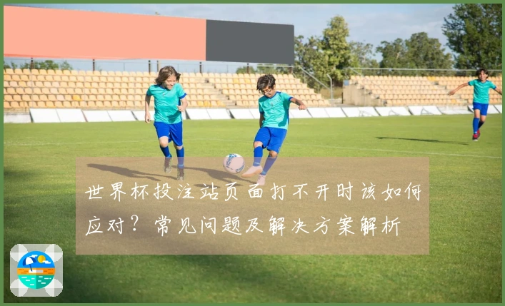世界杯投注站页面打不开时该如何应对？常见问题及解决方案解析