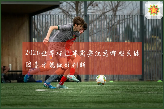 2026世界杯让球需要注意哪些关键因素才能做好判断