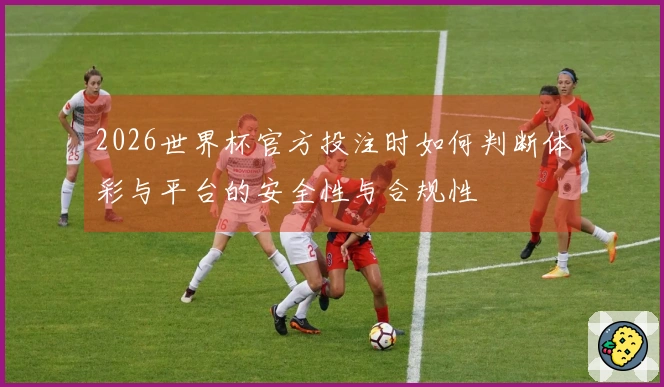 2026世界杯官方投注时如何判断体彩与平台的安全性与合规性