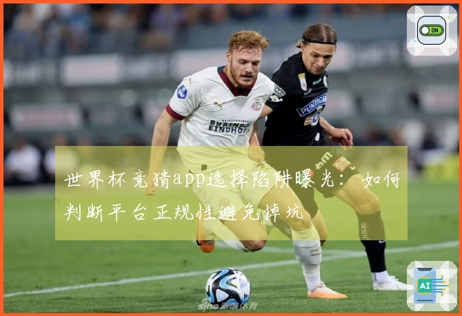 世界杯竞猜app选择陷阱曝光：如何判断平台正规性避免掉坑